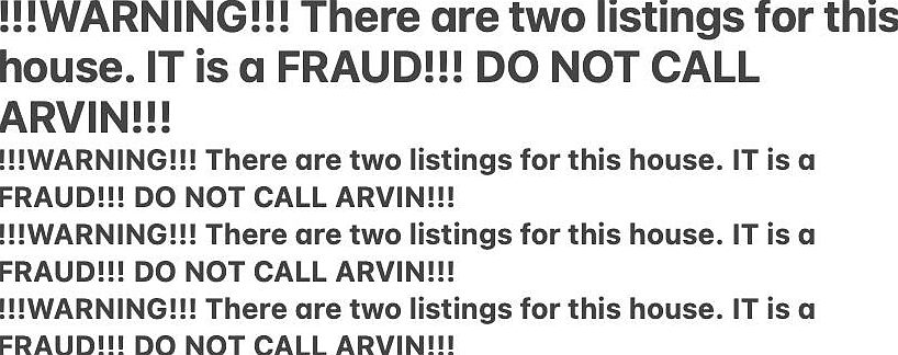 !!!WARNING!!! There are two listings for this house. IT is a FRAUD!!! DO NOT CALL ARVIN!!!